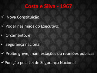 Costa e Silva - 1967
 Nova Constituição.
 Poder nas mãos do Executivo:
• Orçamento; e
• Segurança nacional
 Proíbe greve, manifestações ou reuniões públicas
Punição pela Lei de Segurança Nacional
 