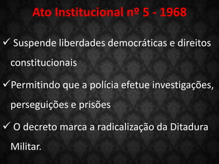 Ato Institucional nº 5 - 1968
 Suspende liberdades democráticas e direitos
constitucionais
Permitindo que a polícia efetue investigações,
perseguições e prisões
 O decreto marca a radicalização da Ditadura
Militar.
 