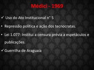Médici - 1969
 Uso do Ato Institucional n° 5
• Repressão política e ação dos tecnocratas.
• Lei 1.077: Institui a censura prévia a espetáculos e
publicações.
Guerrilha de Araguaia
 