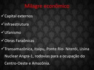 Milagre econômico
Capital externos
Infraestrutura
Ufanismo
Obras Faraônicas
Transamazônica, Itaipu, Ponte Rio- Niterói, Usina
Nuclear Angra-1, rodovias para a ocupação do
Centro-Oeste e Amazônia.
 