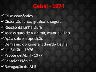 Geisel - 1974
Crise econômica
Distensão lenta, gradual e segura
Reação da Linha Dura
Assassinato de Vladimir, Manuel Filho
Ação sobre a oposição
Demissão do general Ednardo Dávila
Lei Falcão - 1976
Pacote de Abril - 1977
Senador Biônico.
Revogação do AI-5
 