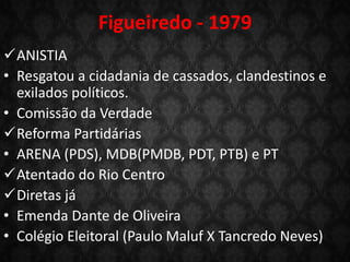 ANISTIA
• Resgatou a cidadania de cassados, clandestinos e
exilados políticos.
• Comissão da Verdade
Reforma Partidárias
• ARENA (PDS), MDB(PMDB, PDT, PTB) e PT
Atentado do Rio Centro
Diretas já
• Emenda Dante de Oliveira
• Colégio Eleitoral (Paulo Maluf X Tancredo Neves)
Figueiredo - 1979
 