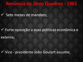 Renúncia de Jânio Quadros - 1961
 Sete meses de mandato;
 Forte oposição a suas políticas econômica e
externa;
 Vice - presidente João Goulart assume;
 