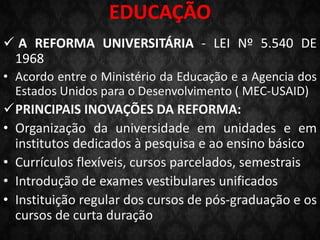 EDUCAÇÃO
 A REFORMA UNIVERSITÁRIA - LEI Nº 5.540 DE
1968
• Acordo entre o Ministério da Educação e a Agencia dos
Estados Unidos para o Desenvolvimento ( MEC-USAID)
PRINCIPAIS INOVAÇÕES DA REFORMA:
• Organização da universidade em unidades e em
institutos dedicados à pesquisa e ao ensino básico
• Currículos flexíveis, cursos parcelados, semestrais
• Introdução de exames vestibulares unificados
• Instituição regular dos cursos de pós-graduação e os
cursos de curta duração
 