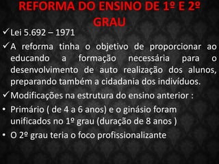 REFORMA DO ENSINO DE 1º E 2º
GRAU
Lei 5.692 – 1971
A reforma tinha o objetivo de proporcionar ao
educando a formação necessária para o
desenvolvimento de auto realização dos alunos,
preparando também a cidadania dos indivíduos.
Modificações na estrutura do ensino anterior :
• Primário ( de 4 a 6 anos) e o ginásio foram
unificados no 1º grau (duração de 8 anos )
• O 2º grau teria o foco profissionalizante
 