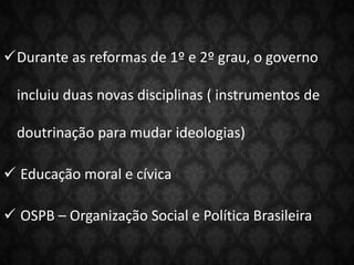 Durante as reformas de 1º e 2º grau, o governo
incluiu duas novas disciplinas ( instrumentos de
doutrinação para mudar ideologias)
 Educação moral e cívica
 OSPB – Organização Social e Política Brasileira
 