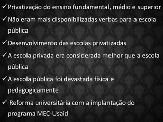 Privatização do ensino fundamental, médio e superior
Não eram mais disponibilizadas verbas para a escola
pública
Desenvolvimento das escolas privatizadas
A escola privada era considerada melhor que a escola
pública
A escola pública foi devastada física e
pedagogicamente
 Reforma universitária com a implantação do
programa MEC-Usaid
 