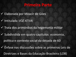Primeira Parte
 Elaborada por Moacir de Góes
 Intitulada VOZ ATIVA
 Trata dos primórdios da hegemonia militar
 Subdividida em quatro capítulos: economia,
política e contexto social da década de 60
 Ênfase nas discussões sobre as primeiras Leis de
Diretrizes e Bases da Educação Brasileira (LDB)
 
