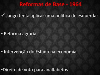 Reformas de Base - 1964
 Jango tenta aplicar uma política de esquerda:
• Reforma agrária
• Intervenção do Estado na economia
•Direito de voto para analfabetos
 
