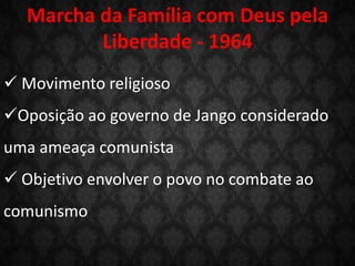 Marcha da Família com Deus pela
Liberdade - 1964
 Movimento religioso
Oposição ao governo de Jango considerado
uma ameaça comunista
 Objetivo envolver o povo no combate ao
comunismo
 