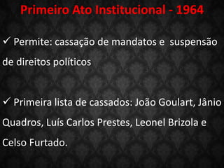  Permite: cassação de mandatos e suspensão
de direitos políticos
 Primeira lista de cassados: João Goulart, Jânio
Quadros, Luís Carlos Prestes, Leonel Brizola e
Celso Furtado.
Primeiro Ato Institucional - 1964
 