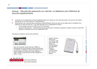 25




     Annexe - Sécurité des paiements sur internet. Le téléphone sert d’élément de
     sécurité supplémentaire.


     •     La fraude sur les paiements en ligne représente 44% de la fraude sur les cartes bancaires, soit environ 50 millions
           d’euros par an en France (source : Atos Worldline)
     •     Renforcement de la sécurité des transactions (authentification forte) par ajout d’une étape dans la validation d’un
           paiement en ligne (en plus du n° de carte bancaire et du cryptogramme visuel) :
             –   mot de passe envoyé par SMS (One Time Password)
             –   signature électronique : certificat électronique stocké dans l’ordinateur (signature simple) ou dans la carte SIM
                 (signature qualifiée) sous forme d’application NFC.



     Exemples de solutions de sécurité renforcée :


                                                                     Lecteur de puce
                                                                     FeliCa avec
                                                                     connecteur USB
                                                                     pour valider ses
                                                                     achats sur
                                                                     internet depuis
         Avec les nouvelles cartes Visa (juin 2008), le              son ordinateur
         cryptogramme visuel change à chaque transaction             (produit
         sur internet. L’utilisateur rentre son code pin via le      « PaSoRi »
         clavier intégré à la carte puis l’écran affiche le          commercialisé
         code à utiliser (autonomie de la pile intégrée à la         par Sony au
         carte : 3 ans)                                              Japon).




                                                                                                                               25
 