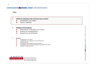 3




    Plan


       Utilité et utilisation des services sans contact
              Simplification des usages
              Freins à l’adoption



       Modèles économiques
           Ecosystèmes à l’étranger et en France
           Revenus et investissements
           Perspectives de pénétration


       Annexes
             Compléments sur le Japon
             Compléments sur le Royaume-Uni et les Etats-Unis
             Expérimentations
             Diversification des usages des cartes bancaires
             Le téléphone comme outil de sécurisation des paiements en ligne
             Transferts d’argent par SMS




                                                                               3
 