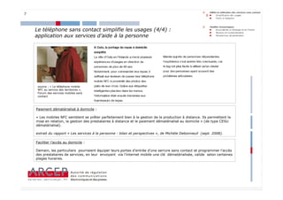 7



    Le téléphone sans contact simplifie les usages (4/4) :
    application aux services d’aide à la personne




     source : « Le téléphone mobile
     NFC au service des territoires »,
     Forum des services mobiles sans
     contact



    Paiement dématérialisé à domicile :

    « Les mobiles NFC semblent se prêter parfaitement bien à la gestion de la production à distance. Ils permettent la
    mise en relation, la gestion des prestataires à distance et le paiement dématérialisé au domicile » (de type CESU
    dématérialisé).

    extrait du rapport « Les services à la personne : bilan et perspectives », de Michèle Debonneuil (sept. 2008).

    Faciliter l’accès au domicile :

    Demain, les particuliers pourraient équiper leurs portes d’entrée d’une serrure sans contact et programmer l’accès
    des prestataires de services, en leur envoyant via l’internet mobile une clé dématérialisée, valide selon certaines
    plages horaires.




                                                                                                                          7
 