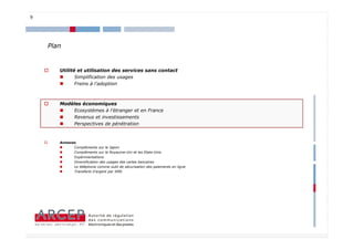 9




    Plan


       Utilité et utilisation des services sans contact
              Simplification des usages
              Freins à l’adoption



       Modèles économiques
           Ecosystèmes à l’étranger et en France
           Revenus et investissements
           Perspectives de pénétration


       Annexes
             Compléments sur le Japon
             Compléments sur le Royaume-Uni et les Etats-Unis
             Expérimentations
             Diversification des usages des cartes bancaires
             Le téléphone comme outil de sécurisation des paiements en ligne
             Transferts d’argent par SMS




                                                                               9
 