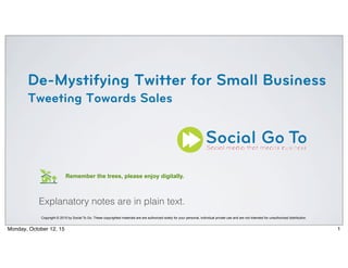 De-Mystifying Twitter for Small Business
Tweeting Towards Sales
Copyright © 2015 by Social To Go. These copyrighted materials are are authorized solely for your personal, individual private use and are not intended for unauthorized distribution.
Remember the trees, please enjoy digitally.
Explanatory notes are in plain text.
1Monday, October 12, 15
 