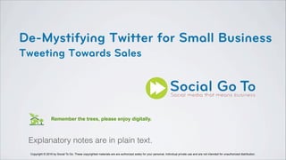 De-Mystifying Twitter for Small Business
Tweeting Towards Sales
Copyright © 2016 by Social To Go. These copyrighted materials are are authorized solely for your personal, individual private use and are not intended for unauthorized distribution.
Remember the trees, please enjoy digitally.
Explanatory notes are in plain text.
 
