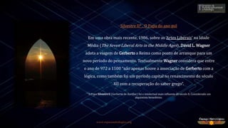 www.espacoastrologico.org
Silvestre II* , O Papa do ano mil
Em uma obra mais recente, 1986, sobre as ‘Artes Liberais’ na Idade
Média (The Seven Liberal Arts in the Middle Ages), David L. Wagner
adota a viagem de Gerberto a Reims como ponto de arranque para um
novo período do pensamento. Textualmente Wagner considera que entre
o ano de 972 a 1100 “não apenas houve a associação de Gerberto com a
lógica, como também foi um período capital no renascimento do século
XII com a recuperação do saber grego”.
* O Papa Silvestre II (Gerberto de Aurillac) foi o intelectual mais influente do século X. Considerado um
alquimista beneditino.
 