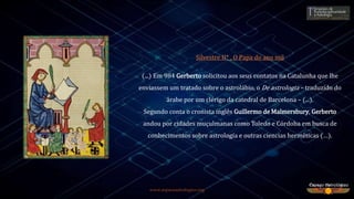 www.espacoastrologico.org
Silvestre II* , O Papa do ano mil
(...) Em 984 Gerberto solicitou aos seus contatos na Catalunha que lhe
enviassem um tratado sobre o astrolábio, o De astrologia – traduzido do
árabe por um clérigo da catedral de Barcelona – (...).
Segundo conta o cronista inglês Guillermo de Malmersbury, Gerberto
andou por cidades muçulmanas como Toledo e Córdoba em busca de
conhecimentos sobre astrología e outras ciencias herméticas (…).
 