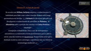 www.espacoastrologico.org
Silvestre II* , O Papa do ano mil
De acordo com William, Gerberto adquiriu o conhecimento e a
habilidade para lidar com o saber oracular durante uma longa
permanência em Sevilha11. (...) Gerberto foi um aluno aplicado e ali
ele adquiriu o conhecimento do astrolábio de Ptolomeu, de
Alhandreus sobre a posição das estrelas e de Julius Firmicus a
astrologia11.
A inspeção cuidadosa dos céus, o uso de instrumentos
astronômicos e a matemática foram fundamentais para a ciência
astral, uma das matérias do Quadrivium. É importante notar que a
distinção moderna entre astrologia e astronomia não era visível na
terminologia medieval (...)11.
 