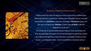 www.espacoastrologico.org
De Toledo a Palermo do Árabe ao Latim
Outro manuscrito latino do décimo século, preservado na Bibliotèque
Nationale em Paris, é intitulado ‘mathematica alhandrei summi astrologi'
(matemática de Alhandreus, supremo astrólogo), ‘Alhandreus' parece ter
sido uma corruptela de ‘Alkindes', o latino para al-Kindi, o filósofo
islâmico do século IX12.
No século XII, os termos árabes foram cada vez mais suprimidos em
favor da expressão latina pura. Os termos estrangeiros não eram sempre
de origem árabe genuína; especialmente na astrologia, muitos termos
persas - na ortografia árabe - foram mantidos nas traduções latinas13.
 
