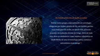 www.espacoastrologico.org
De Toledo a Palermo do Árabe ao Latim
Outros textos gregos, especialmente em astrologia,
chegaram aos árabes através do Irã, em versões persas;
suas traduções em árabe, no século VIII, parecem
preceder as traduções diretas de Grego. Além de tudo
isso, deve-se estabelecer o que existia e sobreviveu na
Idade Média de uma terminologia latina, romana e
astronômica mais antiga13.
 