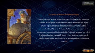 www.espacoastrologico.org
De Toledo a Palermo do Árabe ao Latim
Existem as mais antigas influências árabes, sensíveis nos primeiros
tratados astrológicos latinos da Idade Média. Com base em fontes
árabes especialmente, e mencionando os Sarraceni, Caldaei,
Ismahelitae, Hebraei e Iudaei, a Alchandreana constitui um
testemunho excepcional de intercâmbios culturais antes do ano 1000.
A publicação deste corpus (D. Juste) é para reviver o problema da
origem desses textos e sua introdução à Europa a partir do mundo
árabe 14.
 