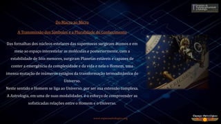 Do Macro ao Micro
A Transmissão dos Símbolos e a Pluralidade do Conhecimento
Das fornalhas dos núcleos estelares das supernovas surgiram átomos e em
meio ao espaço interestelar as moléculas e posteriormente, com a
estabilidade de Sóis menores, surgiram Planetas estáveis e capazes de
conter a emergência da complexidade e da vida e nela o Homem, uma
imensa mutação de inúmeros estágios da transformação termodinâmica do
Universo.
Neste sentido o Homem se liga ao Universo, por ser sua extensão complexa.
A Astrologia, em uma de suas modalidades. é o esforço de compreender as
sofisticadas relações entre o Homem e o Universo.
www.espacoastrologico.org
 