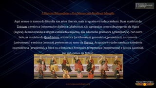 www.espacoastrologico.org
A Divisio Philosophiae – Um Manuscrito Medieval Islandês
Aqui vemos os ramos da filosofia nas artes liberais, mais as quatro virtudes cardeais. Duas matérias do
Trivium, a retórica (rhetorica) e dialética (dialectica), são agrupadas como subcategorias da lógica
(logica), demonstrando a origem estóica do esquema, que não inclui gramática (grammatica). Por outro
lado, as matérias do Quadrivium, aritmética (arithmetica), geometria (geometrica), astronomia
(astronomia) e música (musica), pertencem ao ramo da Physica. As quatro virtudes cardeais, sabedoria
ou prudência (prudentia), a força ou a fortaleza (fortitudo), temperança (temperantia) e justiça (justitia),
são sub-ramos da Ethica5.
 