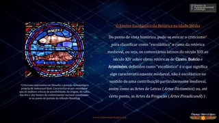 www.espacoastrologico.org
O Ensino Escolástico da Retórica na Idade Média
Do ponto de vista histórico, pode-se evocar o criticismo*
para classificar como "escolástico" o ramo da retórica
medieval, ou seja, os comentários latinos do século XIII ao
século XIV sobre obras retóricas de Cícero, Boécio e
Aristóteles, definidos como "escolástico" é o que significa
algo caracteristicamente medieval, não é escolástico no
sentido de uma contribuição particularmente medieval,
assim como as Artes de Letras (Artes Dictaminis) ou, até
certo ponto, as Artes da Pregação (Artes Preadicandi) )6.
*Criticismo representa em filosofia a posição metodológica
própria de Immanuel Kant. Caracteriza-se por considerar
que as análises críticas da possibilidade, da origem, do valor,
das leis e dos limites do conhecimento racional constituem-
se no ponto de partida da reflexão filosófica.
 