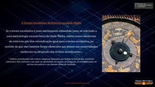 www.espacoastrologico.org
O Ensino Escolástico da Retórica na Idade Média
Se o termo escolástico é mais estritamente entendido como se referindo a
uma metodologia característica da Idade Média, outros ramos medievais
de retóricos não têm reivindicação igual para o termo escolástico, no
sentido de que eles também foram oferecidos aos alunos nas universidades
medievais ou no estudo das Ordens mendicantes*.
* Ordens mendicantes são ordens religiosas formadas por frades ou freiras que vivem em
conventos. Eles centram a sua ação ou apostolado na oração, na pregação, na evangelização, no
serviço aos pobres e nas demais obras de caridade.
 
