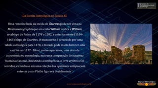 www.espacoastrologico.org
Da Escrita Astrológica no Século XII
Uma reminiscência da escola de Chartres pode ser vista na
Microcosmographia que um certo William dedica a William,
arcebispo de Reims de 1176 a 1202, e anteriormente (1164-
1168) bispo de Chartres. O manuscrito é precedido por uma
tabela astrológica para 1178, o tratado pode muito bem ter sido
escrito em 1177. Não é, como esperamos, uma obra de
astronomia ou cosmologia, mas uma comparação de natureza
humana e animal, discutindo a inteligência, o livre arbítrio e os
sentidos, e com base em uma coleção das opiniones antiquorum,
entre as quais Platão figurava devidamente7.
 