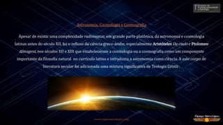 www.espacoastrologico.org
Astronomia, Cosmologia e Cosmografia
Apesar de existir uma complexidade rudimentar, em grande parte platônica, da astronomia e cosmologia
latinas antes do século XII, foi o influxo da ciência greco-árabe, especialmente Aristóteles De caelo e Ptolomeo
Almagest, nos séculos XII e XIII que estabeleceram a cosmologia ou a cosmografia como um componente
importante da filosofia natural no currículo latino e introduziu a astronomia como ciência. A este corpo de
literatura secular foi adicionada uma mistura significativa de Teologia Cristã9.
 