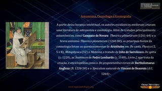 www.espacoastrologico.org
Astronomia, Cosmologia e Cosmografia
A partir dessa herança intelectual, os autores escolásticos medievais criaram
uma literatura de astronomia e cosmologia. Além de tratados principalmente
astronômicos, como Campano de Novara Theorica planetarum (1261-64) e o
breve anônimo Theorica planetarum (1260-80), as principais fontes da
cosmologia foram os questionamentos de Aristóteles em De caelo, Physica (2,
5 e 8), Metaphysica (12) e Meteora; o tratado de John de Sacrobosco De spera
(c. 1220), as Sentences de Pedro Lombardo (c. 1140), Livro 2, que trata da
criação, e enciclopédias como o De proprietatibus rerum de Bartholomaeus
Anglicus (fl. 1220-50) e o Speculum naturale de Vincent de Beauvais (d.C.
1264)9.
 