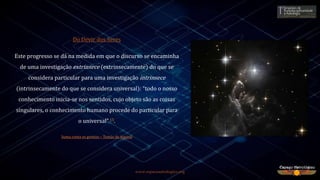 www.espacoastrologico.org
Do Devir dos Seres
Este progresso se dá na medida em que o discurso se encaminha
de uma investigação extrinsece (extrinsecamente) do que se
considera particular para uma investigação intrinsece
(intrinsecamente do que se considera universal): “todo o nosso
conhecimento inicia-se nos sentidos, cujo objeto são as coisas
singulares, o conhecimento humano procede do particular para
o universal” 15.
Suma conta os gentios – Tomás de Aquino
 