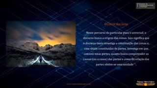 www.espacoastrologico.org
Do Devir dos Seres
Nesse percurso do particular para o universal, o
discurso busca a origem das coisas. Isso significa que
o discurso tanto investiga a constituição das coisas e,
caso sejam constituídas de partes, investiga em que
consiste estas partes, quanto busca compreender as
causas (ou a causa) das partes e como da relação das
partes obtém-se uma unidade15.
 