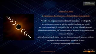 Do Macro ao Micro
A Transmissão dos Símbolos e a Pluralidade do Conhecimento
Por isto , sua linguagem constantemente discutida e aperfeiçoada,
pretende compreender o sujeito, suas inclinações e seu porvir.
Os estudos astrológicos pretendem discutir as interrelações possíveis
entre os movimentos do céu e dos astros e os modelos de organização em
uma dada Biosfera.
A Astrologia se manifesta no vivo, nos átomos, nas espécies e nos modelos
de organização que se diferem no campo da vida.
A Astrologia não é feita para o homem.
www.espacoastrologico.org
 