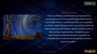www.espacoastrologico.org
“Do Devir dos Seres
É preciso substituir um pensamento que separa por um
pensamento que une, e essa ligação exige a substituição da
causalidade unilinear e unidimensional por uma causalidade
em círculo e multirreferencial, assim como a troca da rigidez da
lógica clássica por uma dialógica capaz de conceber noções ao
mesmo tempo complementares e antagônicas; que o
conhecimento da integração das partes num todo seja
completada pelo reconhecimento da integração do todo no
interior das partes” 16.
 