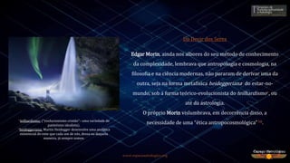 www.espacoastrologico.org
Do Devir dos Seres
Edgar Morin, ainda nos albores do seu método de conhecimento
da complexidade, lembrava que antropologia e cosmologia, na
filosofia e na ciência modernas, não pararam de derivar uma da
outra, seja na forma metafísica heideggeriana* do estar-no-
mundo, sob a forma teórico-evolucionista do teilhardismo*, ou
até da astrologia.
O próprio Morin vislumbrava, em decorrência disso, a
necessidade de uma “ética antropocosmológica”16.
*teilhardismo: (“evolucionismo cristão”– uma variedade de
panteísmo idealista).
*heideggeriana: Martin Heidegger desenvolve uma analítica
existencial do ente que cada um de nós, dessa ou daquela
maneira, já sempre somos.
 