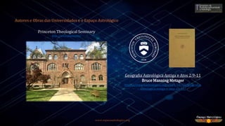 www.espacoastrologico.org
Autores e Obras das Universidades e o Espaço Astrológico
Princeton Theological Seminary
http://www.ptsem.edu/
Geografia Astrológica Antiga e Atos 2:9-11
Bruce Manning Metzger
https://espacoastrologico.org/2014/10/23/geografia-
astrologica-antiga-e-atos-29-11/
 