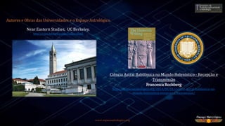 www.espacoastrologico.org
Autores e Obras das Universidades e o Espaço Astrológico
Ciência Astral Babilônica no Mundo Helenístico - Recepção e
Transmissão
Francesca Rochberg
https://espacoastrologico.org/2014/09/21/ciencia-astral-babilonica-no-
mundo-helenistico-recepcao-e-transmissao/
Near Eastern Studies, UC Berkeley.
http://nes.berkeley.edu/index.html
 