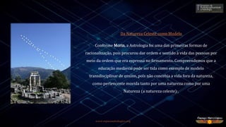 www.espacoastrologico.org
Da Natureza Celeste como Modelo
Conforme Morin, a Astrologia foi uma das primeiras formas de
racionalização, pois procurou dar ordem e sentido à vida das pessoas por
meio da ordem que era expressa no firmamento. Compreendemos que a
educação medieval pode ser tida como exemplo de modelo
transdisciplinar de ensino, pois não concebia a vida fora da natureza,
como pertencente movida tanto por uma natureza como por uma
Natureza (a natureza celeste)1.
 