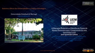 www.espacoastrologico.org
Universidade Estadual de Maringá
http://www.uem.br/
Autores e Obras das Universidades e o Espaço Astrológico
A Educação Medieval e a Filosofia em Tomás de
Aquino Elementos para Compreensão de uma
Astrologia Cristã
José Aparecido Celório
https://espacoastrologico.org/a-educacao-medieval-e-a-
filosofia-em-tomas-de-aquino-elementos-para-
compreensao-de-uma-astrologia-crista/
 