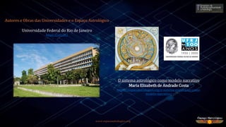 www.espacoastrologico.org
O sistema astrológico como modelo narrativo
Maria Elizabeth de Andrade Costa
https://espacoastrologico.org/o-sistema-astrologico-como-
modelo-narrativo/
Universidade Federal do Rio de Janeiro
https://ufrj.br/
Autores e Obras das Universidades e o Espaço Astrológico
 
