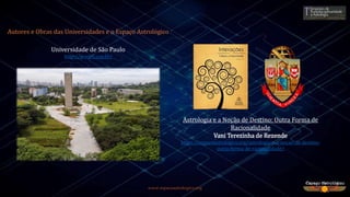 www.espacoastrologico.org
Astrologia e a Noção de Destino: Outra Forma de
Racionalidade
Vani Terezinha de Rezende
https://espacoastrologico.org/astrologia-e-a-nocao-de-destino-
outra-forma-de-racionalidade/
Autores e Obras das Universidades e o Espaço Astrológico
Universidade de São Paulo
http://www5.usp.br/
 