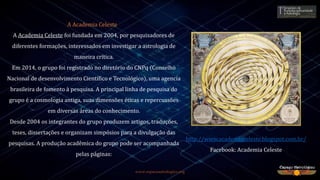 www.espacoastrologico.org
A Academia Celeste
A Academia Celeste foi fundada em 2004, por pesquisadores de
diferentes formações, interessados em investigar a astrologia de
maneira crítica.
Em 2014, o grupo foi registrado no diretório do CNPq (Conselho
Nacional de desenvolvimento Científico e Tecnológico), uma agencia
brasileira de fomento à pesquisa. A principal linha de pesquisa do
grupo é a cosmologia antiga, suas dimensões éticas e repercussões
em diversas áreas do conhecimento.
Desde 2004 os integrantes do grupo produzem artigos, traduções,
teses, dissertações e organizam simpósios para a divulgação das
pesquisas. A produção acadêmica do grupo pode ser acompanhada
pelas páginas:
http://www.academiaceleste.blogspot.com.br/
Facebook: Academia Celeste
 