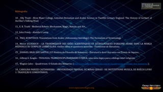 www.espacoastrologico.org
Bibliografia:
10 _ Elly Truitt - Bryn Mawr College, Celestial Divination and Arabic Science in Twelfth Century England: The History of Gerbert of
Aurillac’s Talking Head.
11_ E. R. Truitt - Medieval Robots: Mechanism, Magic, Nature, and Art.
12_ John Freely - Aladdin's Lamp.
13_ PAUL KUNITZSCH: Translations from Arabic (Astronomy/Astrology): The Formation of Terminology.
14_ Mercè VILADRICH – LA TRANSMISSION DES IDÉES SCIENTIFIQUES ET ASTROLOGIQUES D’ORIGINE ARABE DANS LA MARCA
HISPANICA AU TEMPS DE L’ABBÉ OLIBA: vieilles idées et questions nouveles - Universitat de Barcelona.
15 _ EVANIEL BRÁS DOS SANTOS (GT História da Filosofia da Natureza) - Estrutura e devir dos seres em Tomás de Aquino.
16 _ Gilbraz S. Aragão - TEOLOGIA, TRANSDISCIPLINARIDADE E FÍSICA: uma nova lógica para o diálogo inter-religioso.
17_ Wagner Jales - Quadrivium: O Estudo dos Números: (http://escoladeartesliberais.com.br/quadrivium-o-estudo-dos-numeros/).
18_ CAROLINA PARIZZI CASTANHEIRA - UNIVERSIDADE FEDERAL DE MINAS GERAIS - DE INSTITUTIONE MUSICA, DE BOÉCIO LIVRO
1: TRADUÇÃO E COMENTÁRIOS.
 