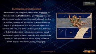 www.espacoastrologico.org
Do Princípio do Trivium e Quadrivium
Em sua análise dos campos de conhecimento do Trivium na
educação medieval, Durkheim afirma que: O Trivium tinha por
objetivo ensinar a própria mente, isto é, as leis às quais obedece
ao pensar e expressar seu pensamento, e, reciprocamente, as
regras às quais deve sujeitar-se para pensar e expressar-se
corretamente. Tal é, com efeito, a meta da gramática, da retórica
e da dialética. Esse triplo ensino é, pois, totalmente formal.
Manipula unicamente as formas gerais do raciocínio, abstração
feita de sua aplicação às coisas, ou com o que é ainda mais
formal do que o pensamento, ou seja, a linguagem2.
 