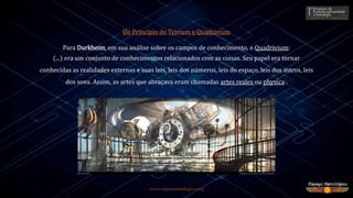 www.espacoastrologico.org
Do Princípio do Trivium e Quadrivium
Para Durkheim, em sua análise sobre os campos de conhecimento, o Quadrivium:
(...) era um conjunto de conhecimentos relacionados com as coisas. Seu papel era tornar
conhecidas as realidades externas e suas leis, leis dos números, leis do espaço, leis dos astros, leis
dos sons. Assim, as artes que abraçava eram chamadas artes reales ou physica2.
 
