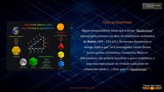 www.espacoastrologico.org
O que é o Quadrivium
Alguns pesquisadores falam que o termo “Quadrivium”
aparece pela primeira na obra De institutione arthmetica
de Boécio (489 – 524 d.C.). No mesmo documento, o
monge explica que “se o investigador carece dessas
quatro partes (Aritmética, Geometria, Música e
Astronomia), não poderá encontrar o que e verdadeiro, e
sem essa especulação da verdade nada pode ser
retamente sabido (…) Este, pois é o Quadrivium”17.
 